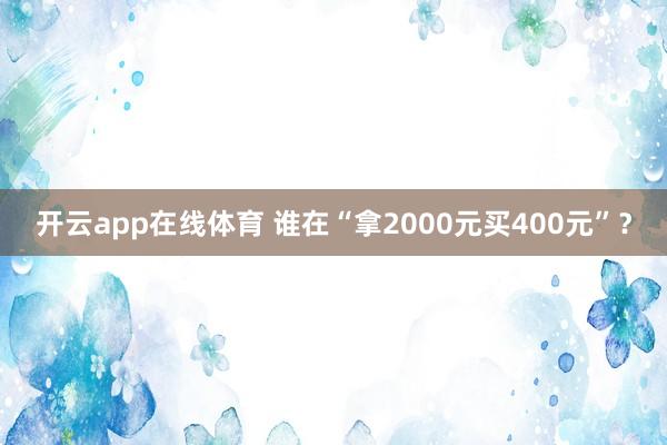 开云app在线体育 谁在“拿2000元买400元”？
