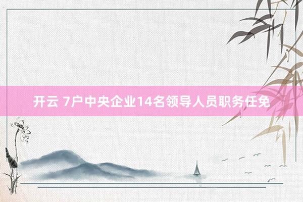 开云 7户中央企业14名领导人员职务任免