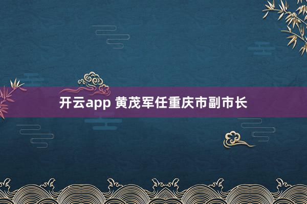 开云app 黄茂军任重庆市副市长