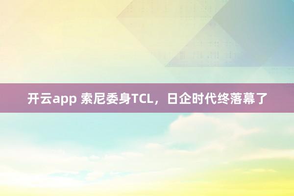 开云app 索尼委身TCL，日企时代终落幕了