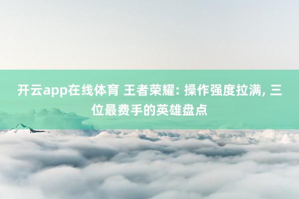 开云app在线体育 王者荣耀: 操作强度拉满, 三位最费手的英雄盘点