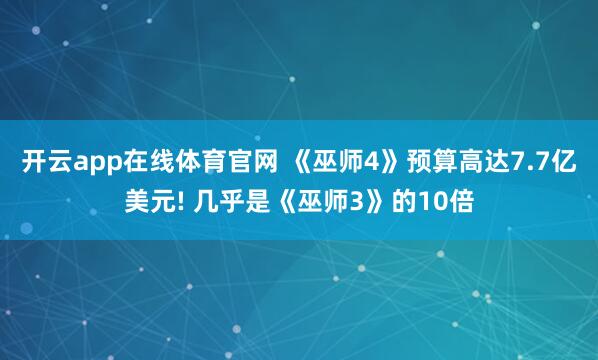 开云app在线体育官网 《巫师4》预算高达7.7亿美元! 几乎是《巫师3》的10倍