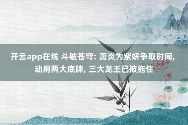 开云app在线 斗破苍穹: 萧炎为紫妍争取时间, 动用两大底牌, 三大龙王已被拖住