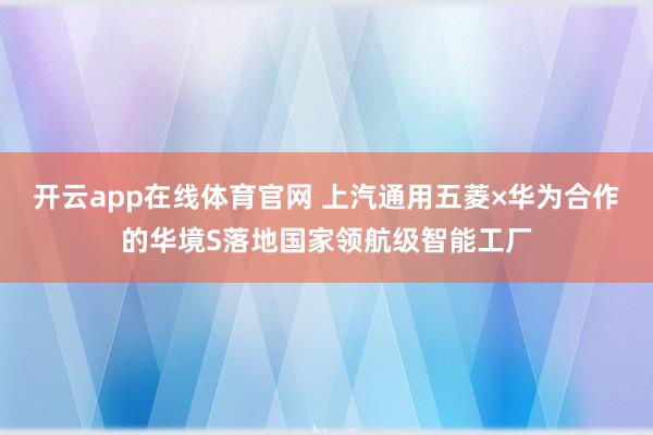 开云app在线体育官网 上汽通用五菱×华为合作的华境S落地国家领航级智能工厂