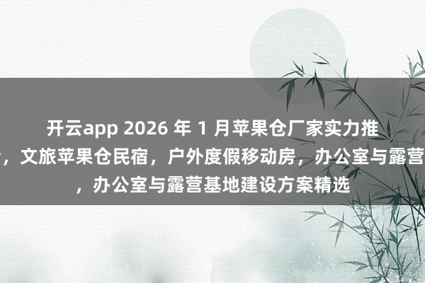 开云app 2026 年 1 月苹果仓厂家实力推荐：太空舱苹果仓，文旅苹果仓民宿，户外度假移动房，办公室与露营基地建设方案精选