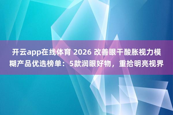 开云app在线体育 2026 改善眼干酸胀视力模糊产品优选榜单：5款润眼好物，重拾明亮视界