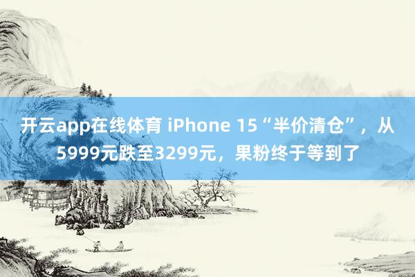 开云app在线体育 iPhone 15“半价清仓”，从5999元跌至3299元，果粉终于等到了
