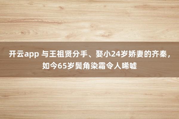 开云app 与王祖贤分手、娶小24岁娇妻的齐秦，如今65岁鬓角染霜令人唏嘘