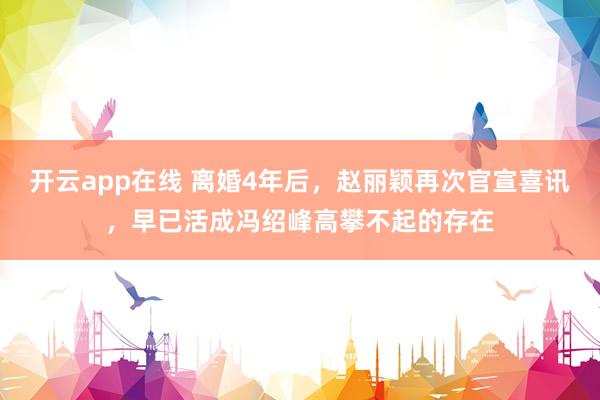 开云app在线 离婚4年后，赵丽颖再次官宣喜讯，早已活成冯绍峰高攀不起的存在