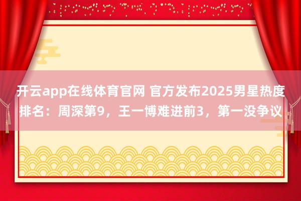 开云app在线体育官网 官方发布2025男星热度排名：周深第9，王一博难进前3，第一没争议