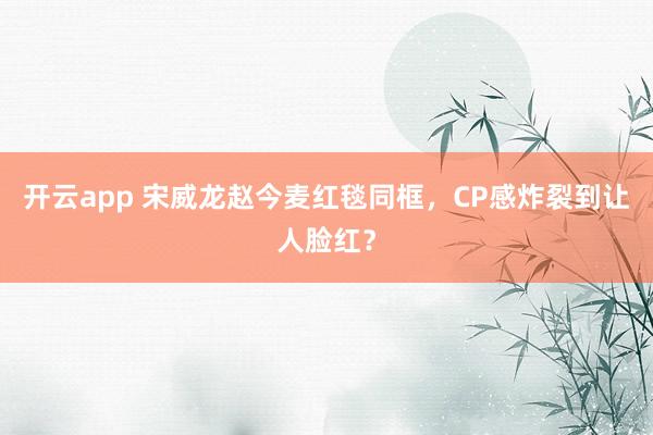 开云app 宋威龙赵今麦红毯同框，CP感炸裂到让人脸红？