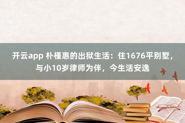 开云app 朴槿惠的出狱生活：住1676平别墅，与小10岁律师为伴，今生活安逸