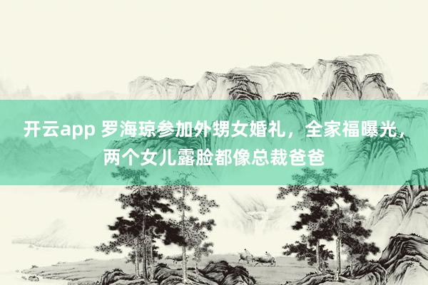 开云app 罗海琼参加外甥女婚礼，全家福曝光，两个女儿露脸都像总裁爸爸