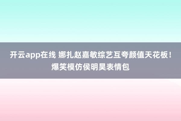 开云app在线 娜扎赵嘉敏综艺互夸颜值天花板！爆笑模仿侯明昊表情包