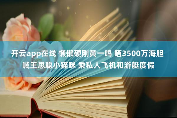 开云app在线 懒懒硬刚黄一鸣 晒3500万海胆 喊王思聪小猫咪 乘私人飞机和游艇度假