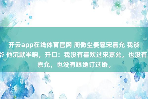 开云app在线体育官网 周傲尘姜暮宋嘉允 我谈过京圈太子爷 他沉默半晌，开口：我没有喜欢过宋嘉允，也没有跟她订过婚。