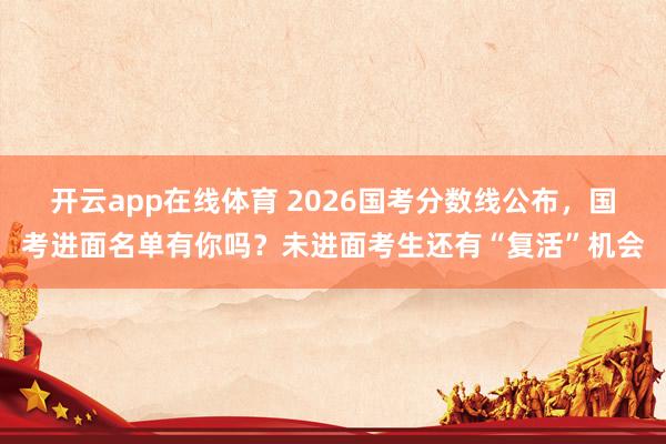 开云app在线体育 2026国考分数线公布，国考进面名单有你吗？未进面考生还有“复活”机会