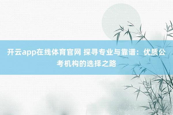 开云app在线体育官网 探寻专业与靠谱:优质公考机构的选择之路