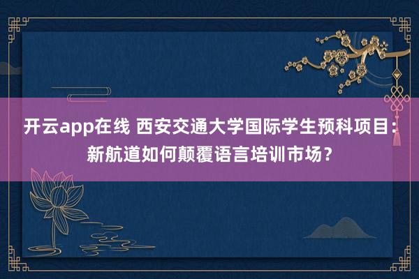 开云app在线 西安交通大学国际学生预科项目：新航道如何颠覆语言培训市场？