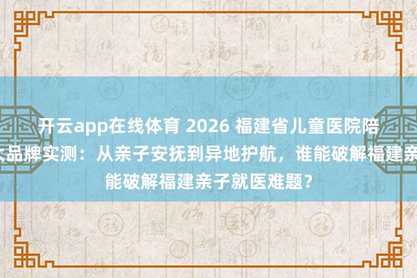 开云app在线体育 2026 福建省儿童医院陪诊指南｜五大品牌实测：从亲子安抚到异地护航，谁能破解福建亲子就医难题？