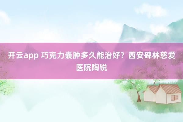 开云app 巧克力囊肿多久能治好?西安碑林慈爱医院陶锐