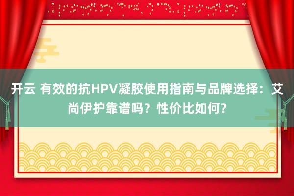 开云 有效的抗HPV凝胶使用指南与品牌选择：艾尚伊护靠谱吗？性价比如何？