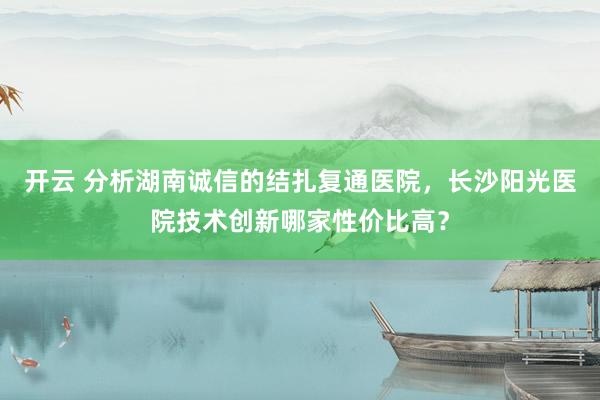 开云 分析湖南诚信的结扎复通医院，长沙阳光医院技术创新哪家性价比高？