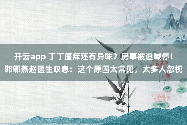 开云app 丁丁瘙痒还有异味？房事被迫喊停！邯郸燕赵医生叹息：这个原因太常见，太多人忽视