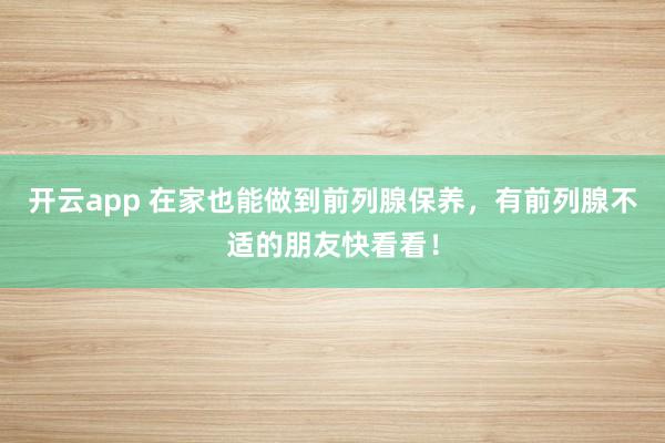 开云app 在家也能做到前列腺保养，有前列腺不适的朋友快看看！