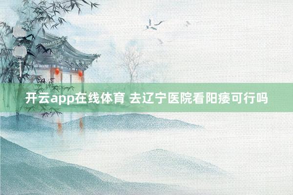 开云app在线体育 去辽宁医院看阳痿可行吗