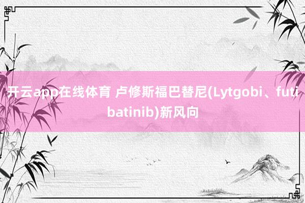 开云app在线体育 卢修斯福巴替尼(Lytgobi、futibatinib)新风向