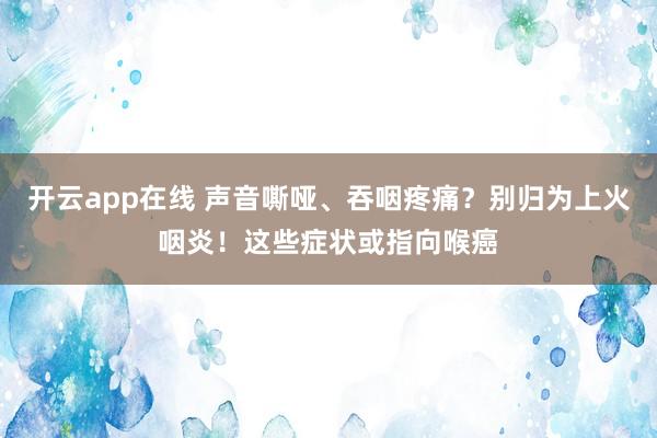 开云app在线 声音嘶哑、吞咽疼痛？别归为上火咽炎！这些症状或指向喉癌