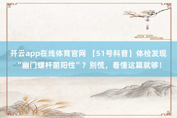 开云app在线体育官网 【51号科普】体检发现“幽门螺杆菌阳性”？别慌，看懂这篇就够！