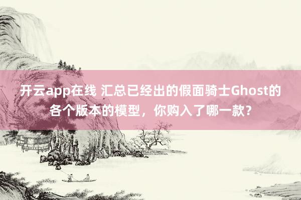 开云app在线 汇总已经出的假面骑士Ghost的各个版本的模型,你购入了哪一款?