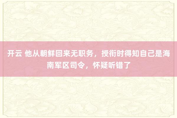 开云 他从朝鲜回来无职务，授衔时得知自己是海南军区司令，怀疑听错了