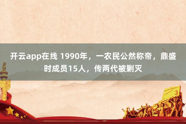 开云app在线 1990年,一农民公然称帝,鼎盛时成员15人,传两代被剿灭