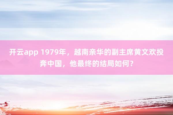 开云app 1979年，越南亲华的副主席黄文欢投奔中国，他最终的结局如何？