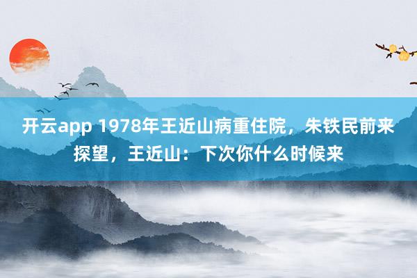 开云app 1978年王近山病重住院，朱铁民前来探望，王近山：下次你什么时候来