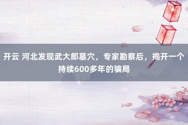 开云 河北发现武大郎墓穴,专家勘察后,揭开一个持续600多年的骗局
