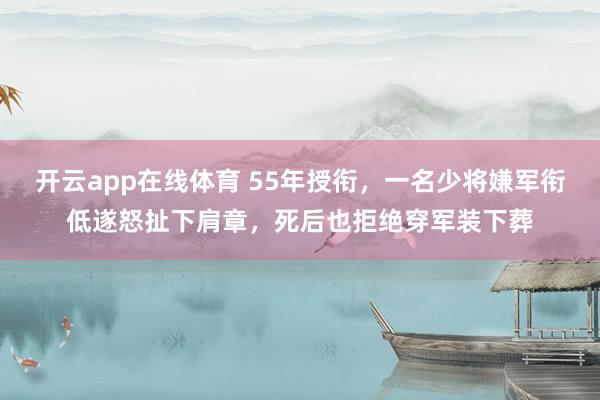 开云app在线体育 55年授衔，一名少将嫌军衔低遂怒扯下肩章，死后也拒绝穿军装下葬