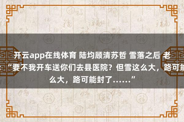 开云app在线体育 陆均顾清苏哲 雪落之后 老板看不下去：“要不我开车送你们去县医院？但雪这么大，路可能封了……”