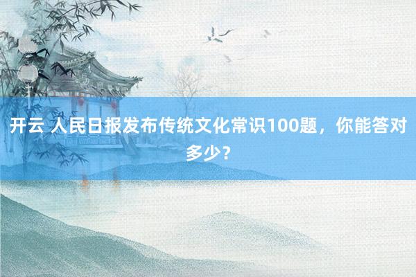 开云 人民日报发布传统文化常识100题，你能答对多少？
