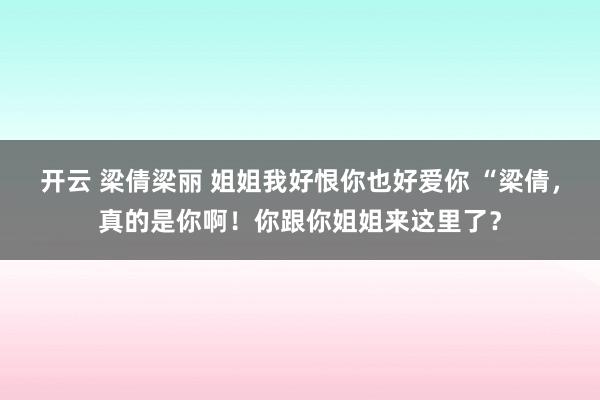 开云 梁倩梁丽 姐姐我好恨你也好爱你 “梁倩,真的是你啊!你跟你姐姐来这里了?