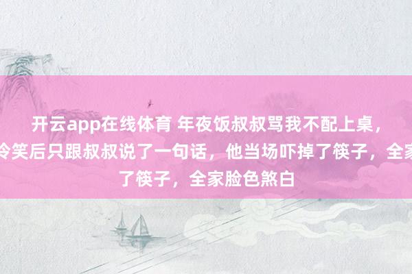 开云app在线体育 年夜饭叔叔骂我不配上桌，我没闹，冷笑后只跟叔叔说了一句话，他当场吓掉了筷子，全家脸色煞白