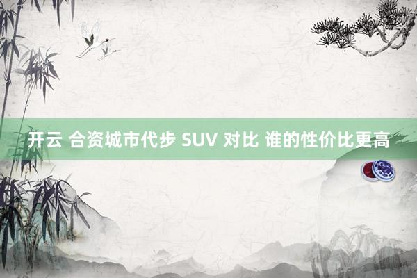 开云 合资城市代步 SUV 对比 谁的性价比更高