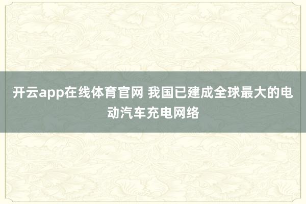 开云app在线体育官网 我国已建成全球最大的电动汽车充电网络