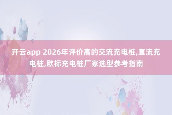 开云app 2026年评价高的交流充电桩,直流充电桩,欧标充电桩厂家选型参考指南