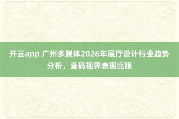 开云app 广州多媒体2026年展厅设计行业趋势分析，壹码视界表现亮眼