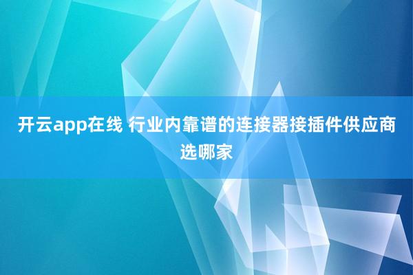 开云app在线 行业内靠谱的连接器接插件供应商选哪家
