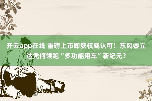 开云app在线 重磅上市即获权威认可!东风睿立达凭何领跑“多功能用车”新纪元?